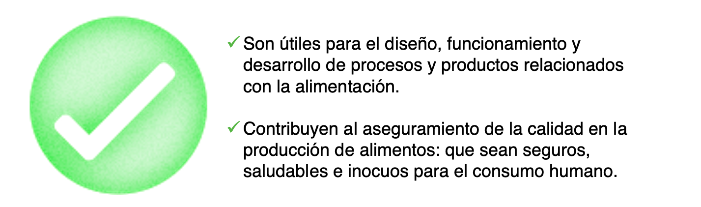 Son útiles para el diseño, funcionamiento y desarrollo de procesos y productos relacionados con la alimentación.   Contribuyen al aseguramiento de la calidad en la producción de alimentos: que sean seguros, saludables e inocuos para el consumo humano. 