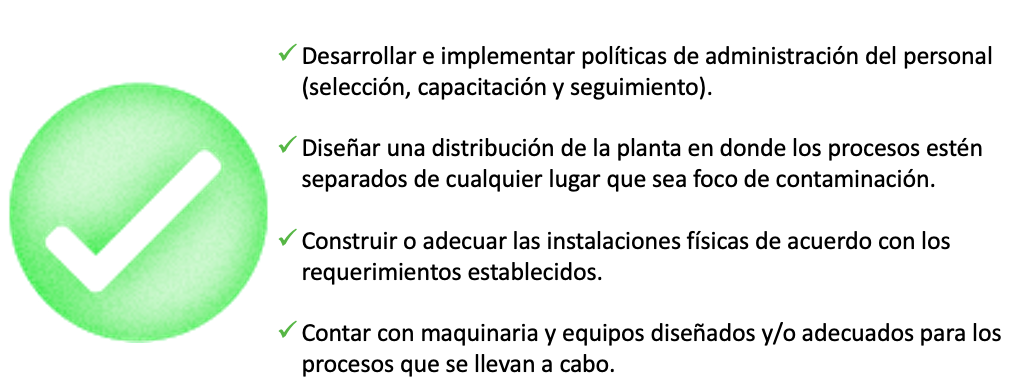 Desarrollar e implementar políticas de administración del personal (selección, capacitación y seguimiento).   Diseñar una distribución de la planta en donde los procesos estén separados de cualquier lugar que sea foco de contaminación.  Construir o adecuar las instalaciones físicas de acuerdo a los requerimientos establecidos.   Contar con maquinaria y equipos diseñados y/o adecuados para los procesos que se llevan a cabo. 