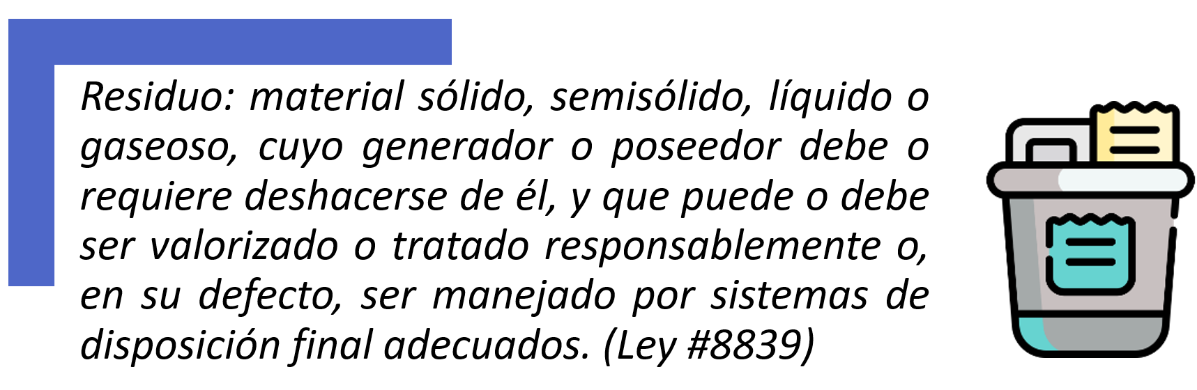 Residuo: material sólido, semisólido, líquido o gaseoso, cuyo generador o poseedor debe o requiere deshacerse de él, y que puede o debe ser valorizado o tratado responsablemente o, en su defecto, ser manejado por sistemas de disposición final adecuados (Ley n.8839).